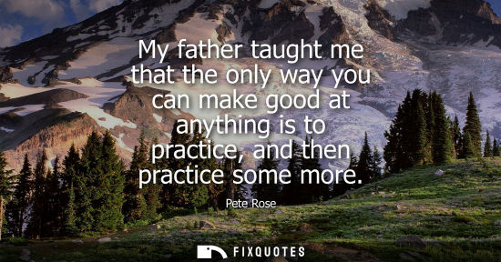 Small: My father taught me that the only way you can make good at anything is to practice, and then practice s
