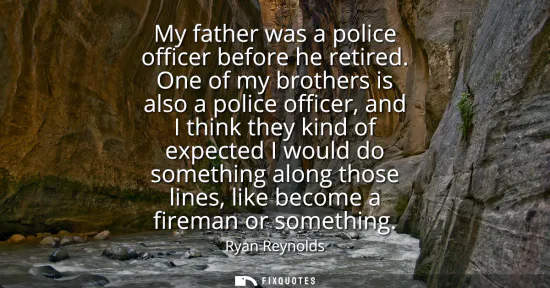 Small: My father was a police officer before he retired. One of my brothers is also a police officer, and I think the