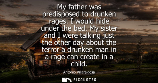 Small: My father was predisposed to drunken rages. I would hide under the bed. My sister and I were talking just the 