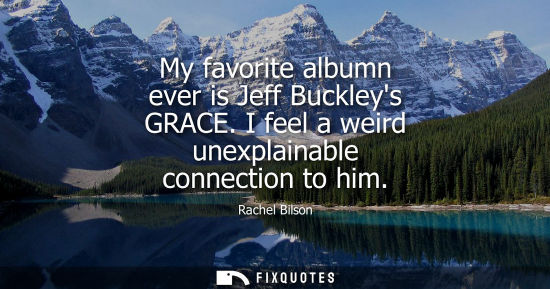 Small: My favorite albumn ever is Jeff Buckleys GRACE. I feel a weird unexplainable connection to him