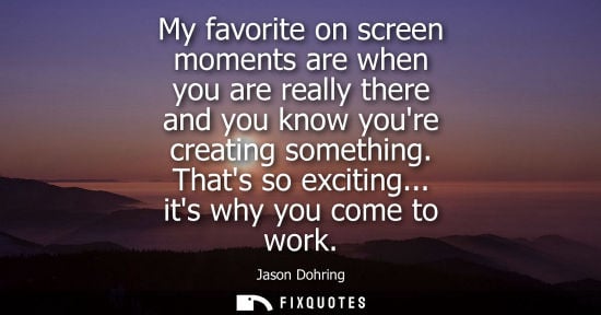 Small: My favorite on screen moments are when you are really there and you know youre creating something. That