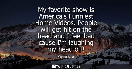Small: My favorite show is Americas Funniest Home Videos. People will get hit on the head and I feel bad cause