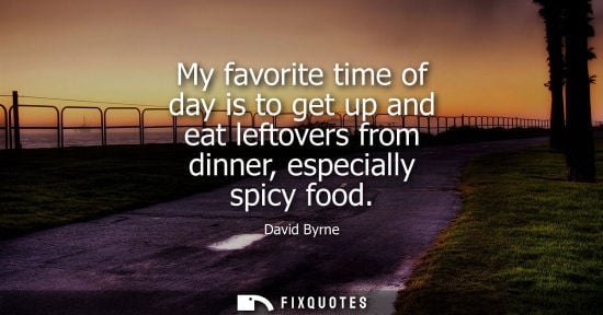 Small: David Byrne - My favorite time of day is to get up and eat leftovers from dinner, especially spicy food