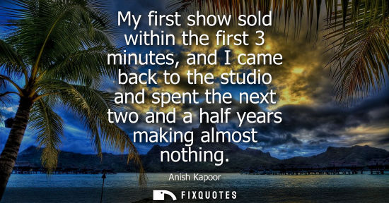 Small: My first show sold within the first 3 minutes, and I came back to the studio and spent the next two and