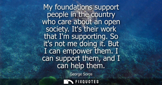 Small: My foundations support people in the country who care about an open society. Its their work that Im supporting