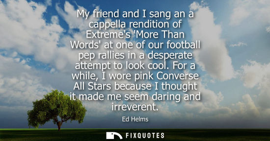 Small: My friend and I sang an a cappella rendition of Extremes More Than Words at one of our football pep ral