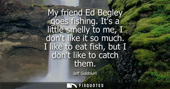 Small: My friend Ed Begley goes fishing. Its a little smelly to me, I dont like it so much. I like to eat fish