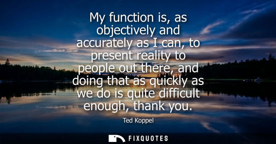 Small: My function is, as objectively and accurately as I can, to present reality to people out there, and doing that