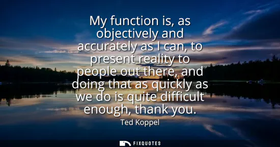 Small: My function is, as objectively and accurately as I can, to present reality to people out there, and doing that