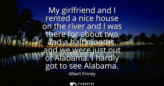 Small: My girlfriend and I rented a nice house on the river and I was there for about two and a half months, and we w