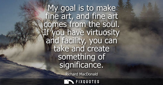 Small: My goal is to make fine art, and fine art comes from the soul. If you have virtuosity and facility, you