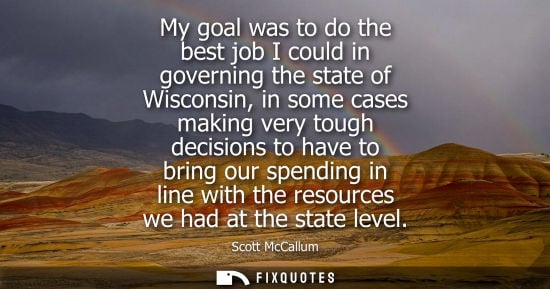 Small: My goal was to do the best job I could in governing the state of Wisconsin, in some cases making very t