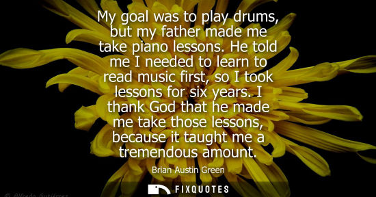 Small: My goal was to play drums, but my father made me take piano lessons. He told me I needed to learn to re
