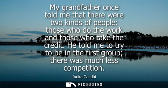 Small: My grandfather once told me that there were two kinds of people: those who do the work and those who ta