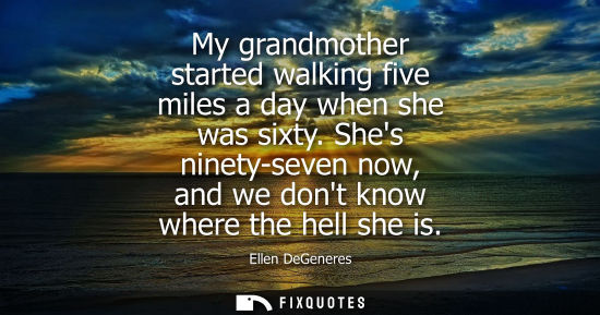 Small: My grandmother started walking five miles a day when she was sixty. Shes ninety-seven now, and we dont know wh