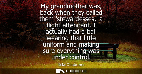 Small: My grandmother was, back when they called them stewardesses, a flight attendant. I actually had a ball 