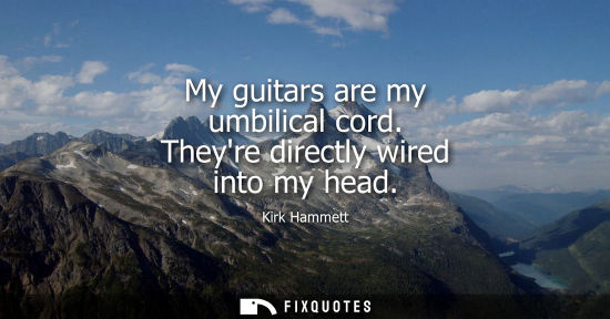 Small: My guitars are my umbilical cord. Theyre directly wired into my head