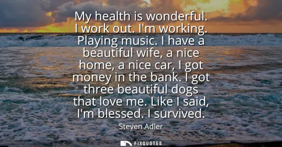 Small: My health is wonderful. I work out. Im working. Playing music. I have a beautiful wife, a nice home, a nice ca