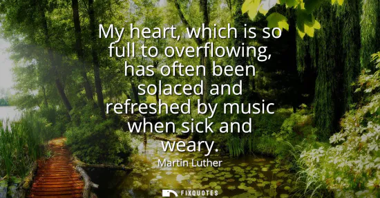 Small: My heart, which is so full to overflowing, has often been solaced and refreshed by music when sick and weary