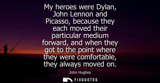 Small: My heroes were Dylan, John Lennon and Picasso, because they each moved their particular medium forward,