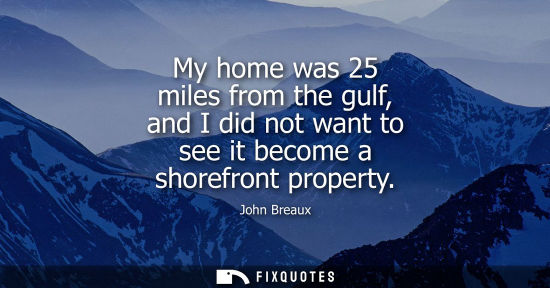 Small: My home was 25 miles from the gulf, and I did not want to see it become a shorefront property