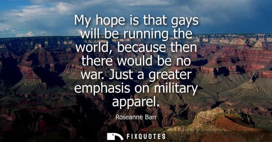 Small: My hope is that gays will be running the world, because then there would be no war. Just a greater emph