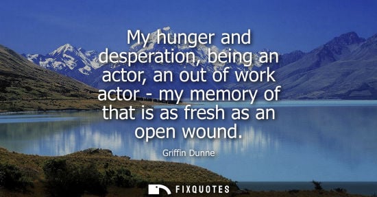 Small: My hunger and desperation, being an actor, an out of work actor - my memory of that is as fresh as an o