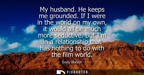 Small: My husband. He keeps me grounded. If I were in the world on my own, it would all be much more seductive