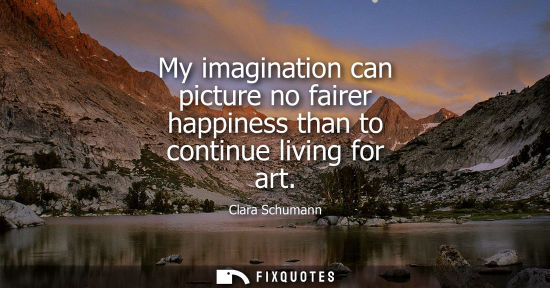 Small: My imagination can picture no fairer happiness than to continue living for art