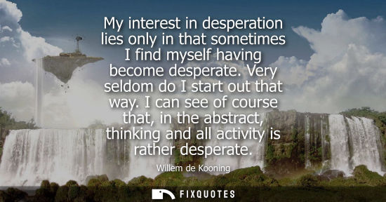 Small: My interest in desperation lies only in that sometimes I find myself having become desperate. Very seld