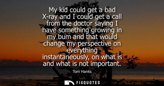 Small: My kid could get a bad X-ray and I could get a call from the doctor saying I have something growing in 