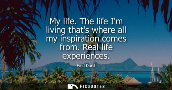 Small: My life. The life Im living thats where all my inspiration comes from. Real life experiences