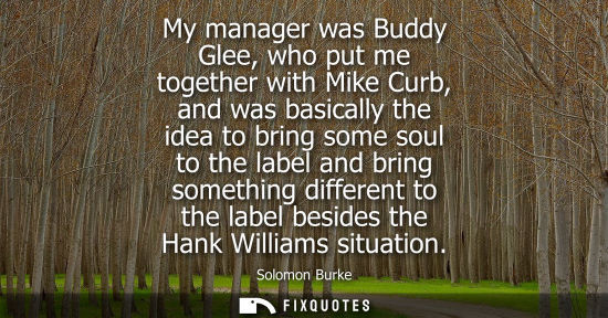 Small: My manager was Buddy Glee, who put me together with Mike Curb, and was basically the idea to bring some