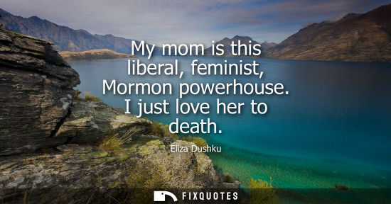 Small: My mom is this liberal, feminist, Mormon powerhouse. I just love her to death