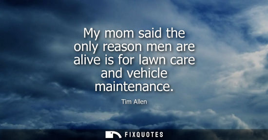 Small: My mom said the only reason men are alive is for lawn care and vehicle maintenance