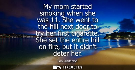Small: My mom started smoking when she was 11. She went to the hill next door to try her first cigarette. She set the