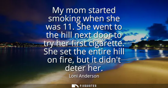 Small: My mom started smoking when she was 11. She went to the hill next door to try her first cigarette. She set the
