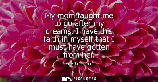 Small: My mom taught me to go after my dreams. I have this faith in myself that I must have gotten from her