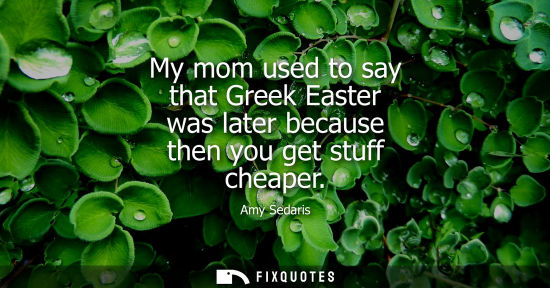Small: My mom used to say that Greek Easter was later because then you get stuff cheaper