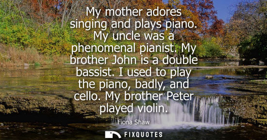Small: My mother adores singing and plays piano. My uncle was a phenomenal pianist. My brother John is a doubl