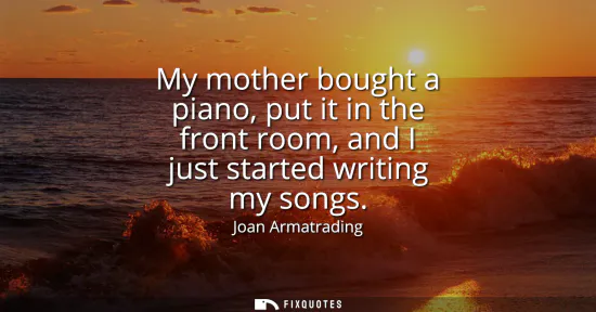 Small: My mother bought a piano, put it in the front room, and I just started writing my songs