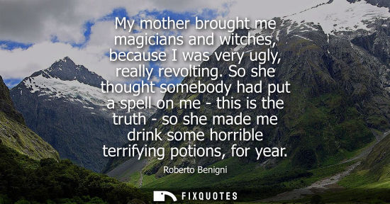 Small: My mother brought me magicians and witches, because I was very ugly, really revolting. So she thought s