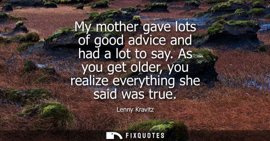 Small: Lenny Kravitz: My mother gave lots of good advice and had a lot to say. As you get older, you realize everythi