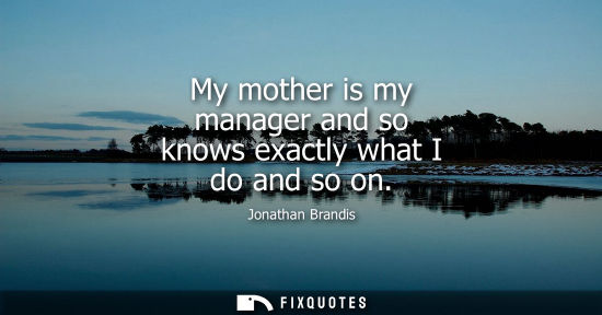 Small: My mother is my manager and so knows exactly what I do and so on