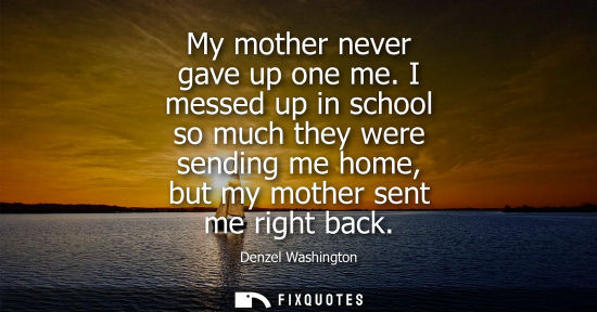 Small: My mother never gave up one me. I messed up in school so much they were sending me home, but my mother 