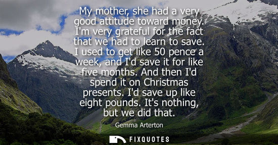 Small: My mother, she had a very good attitude toward money. Im very grateful for the fact that we had to lear