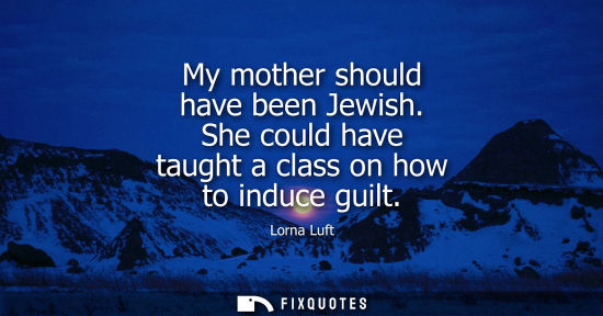 Small: My mother should have been Jewish. She could have taught a class on how to induce guilt