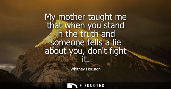 Small: My mother taught me that when you stand in the truth and someone tells a lie about you, dont fight it