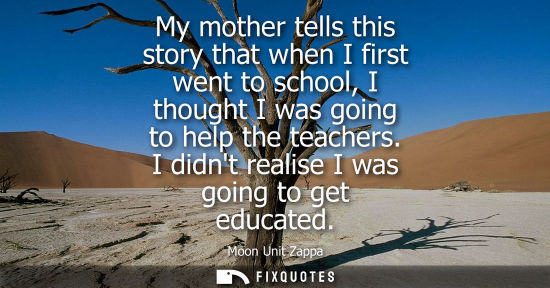 Small: My mother tells this story that when I first went to school, I thought I was going to help the teachers