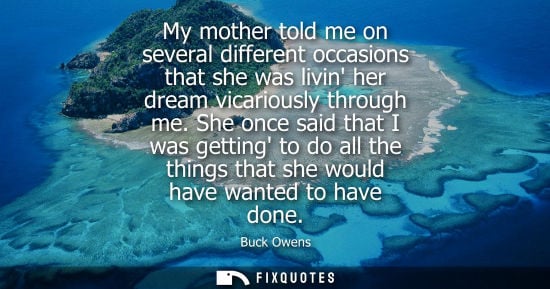 Small: My mother told me on several different occasions that she was livin her dream vicariously through me.